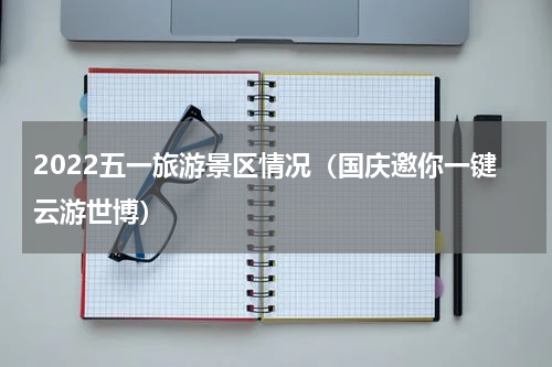 2022五一旅游景区情况（国庆邀你一键云游世博）