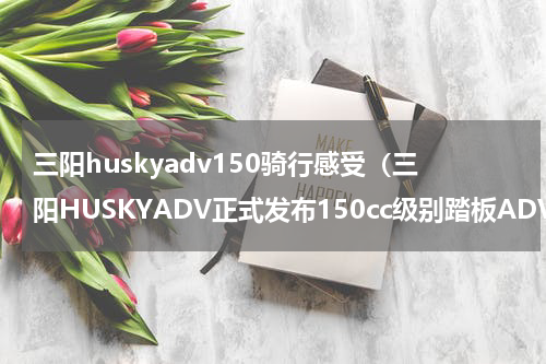三阳huskyadv150骑行感受（三阳HUSKYADV正式发布150cc级别踏板ADV车型再添一员）