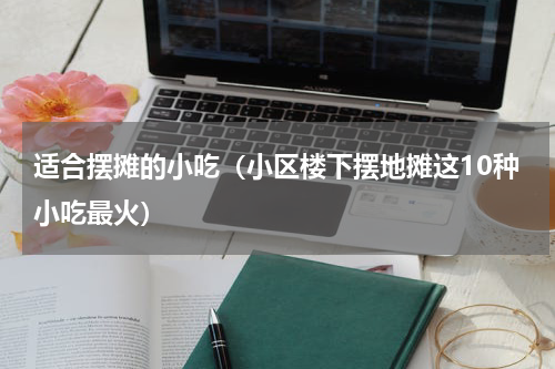 适合摆摊的小吃（小区楼下摆地摊这10种小吃最火）