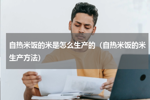 自热米饭的米是怎么生产的（自热米饭的米生产方法）