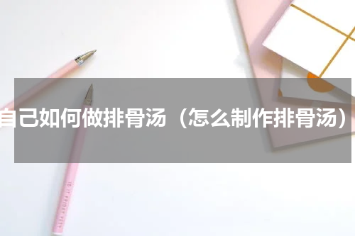 自己如何做排骨汤（怎么制作排骨汤）