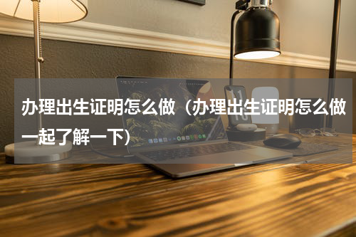 办理出生证明怎么做（办理出生证明怎么做一起了解一下）