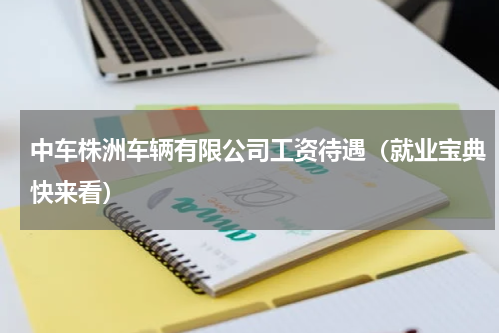 中车株洲车辆有限公司工资待遇（就业宝典快来看）