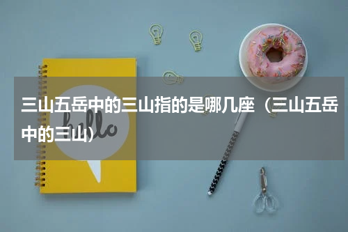 三山五岳中的三山指的是哪几座（三山五岳中的三山）