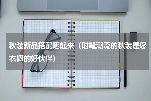秋装新品搭配晒起来（时髦潮流的秋装是您衣橱的好伙伴）