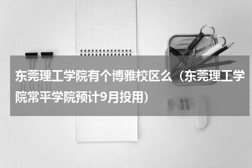 东莞理工学院有个博雅校区么（东莞理工学院常平学院预计9月投用）