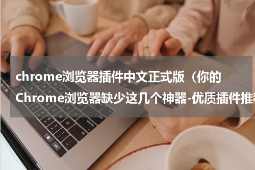 chrome浏览器插件中文正式版（你的Chrome浏览器缺少这几个神器-优质插件推荐）
