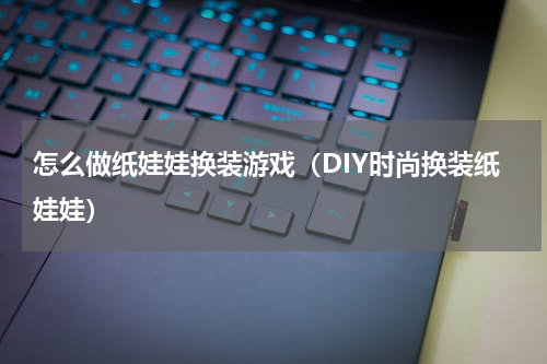 怎么做纸娃娃换装游戏（DIY时尚换装纸娃娃）