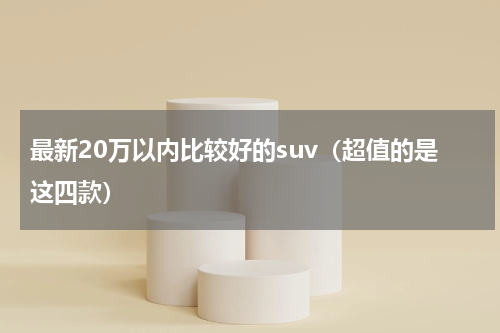 最新20万以内比较好的suv（超值的是这四款）