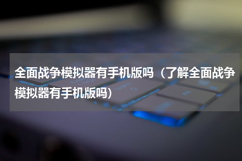 全面战争模拟器有手机版吗（了解全面战争模拟器有手机版吗）