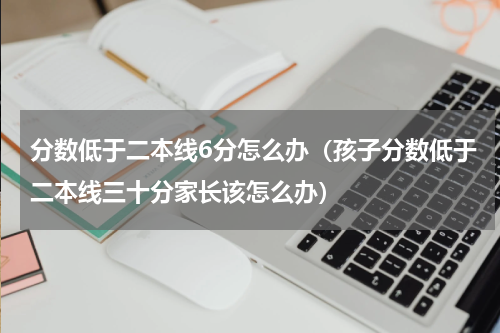 分数低于二本线6分怎么办（孩子分数低于二本线三十分家长该怎么办）