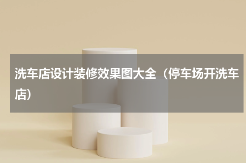 洗车店设计装修效果图大全（停车场开洗车店）