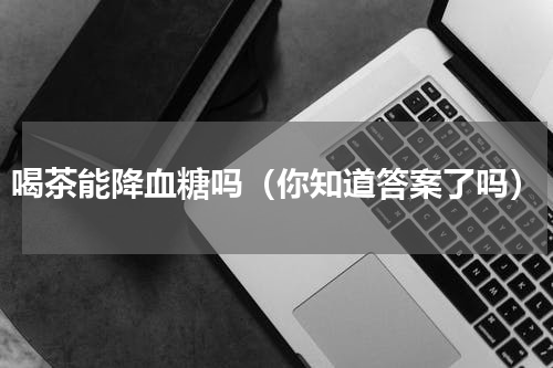 喝茶能降血糖吗（你知道答案了吗）