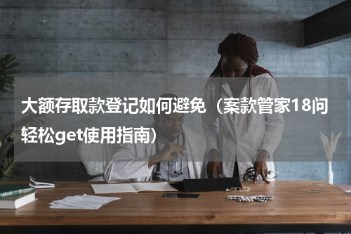 大额存取款登记如何避免（案款管家18问轻松get使用指南）