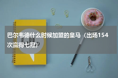 巴尔韦德什么时候加盟的皇马（出场154次赢得七冠）