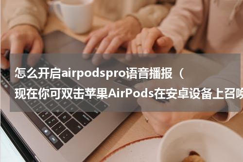 怎么开启airpodspro语音播报（现在你可双击苹果AirPods在安卓设备上召唤谷歌语音助手）