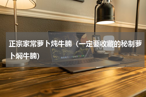 正宗家常萝卜炖牛腩（一定要收藏的秘制萝卜焖牛腩）