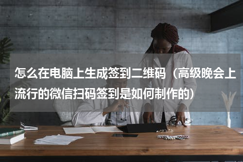 怎么在电脑上生成签到二维码（高级晚会上流行的微信扫码签到是如何制作的）