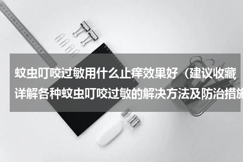 蚊虫叮咬过敏用什么止痒效果好（建议收藏详解各种蚊虫叮咬过敏的解决方法及防治措施）