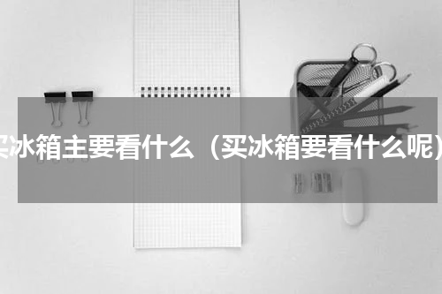 买冰箱主要看什么（买冰箱要看什么呢）