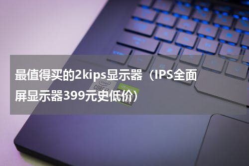 最值得买的2kips显示器（IPS全面屏显示器399元史低价）