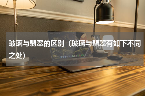 玻璃与翡翠的区别（玻璃与翡翠有如下不同之处）