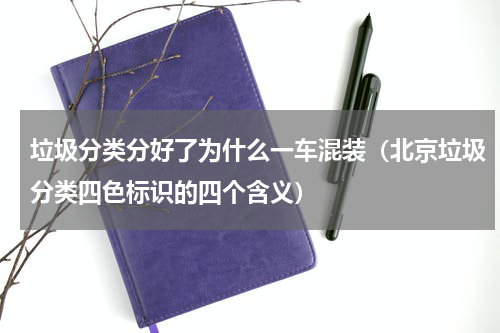 垃圾分类分好了为什么一车混装（北京垃圾分类四色标识的四个含义）