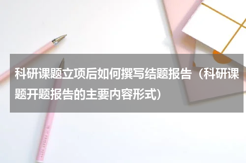 科研课题立项后如何撰写结题报告（科研课题开题报告的主要内容形式）