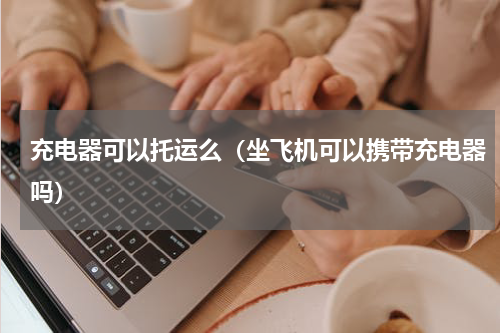 充电器可以托运么（坐飞机可以携带充电器吗）
