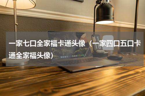 一家七口全家福卡通头像（一家四口五口卡通全家福头像）