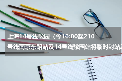 上海14号线豫园（今16:00起210号线南京东路站及14号线豫园站将临时封站2）