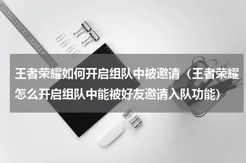 王者荣耀如何开启组队中被邀请（王者荣耀怎么开启组队中能被好友邀请入队功能）