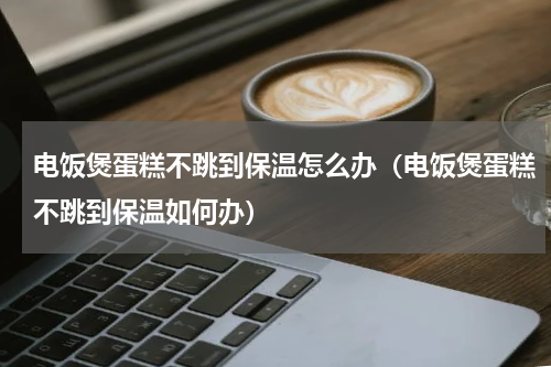 电饭煲蛋糕不跳到保温怎么办（电饭煲蛋糕不跳到保温如何办）