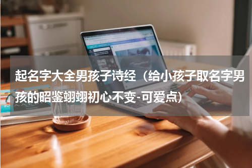 起名字大全男孩子诗经（给小孩子取名字男孩的昭鉴翊翊初心不变-可爱点）