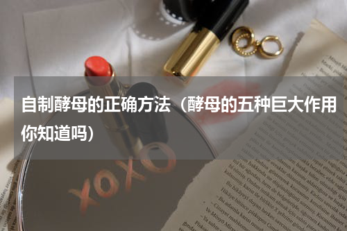 自制酵母的正确方法（酵母的五种巨大作用你知道吗）
