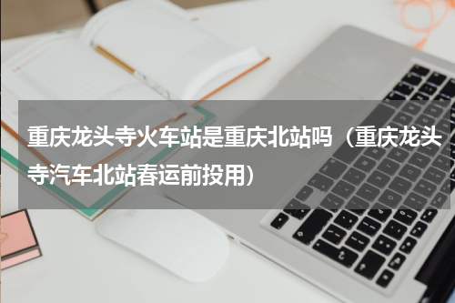 重庆龙头寺火车站是重庆北站吗（重庆龙头寺汽车北站春运前投用）