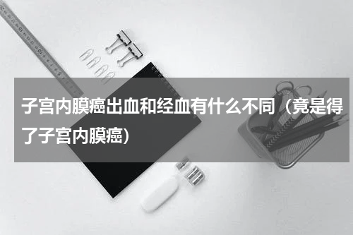子宫内膜癌出血和经血有什么不同（竟是得了子宫内膜癌）