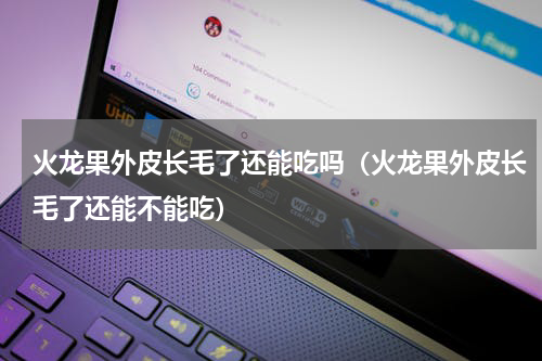 火龙果外皮长毛了还能吃吗（火龙果外皮长毛了还能不能吃）