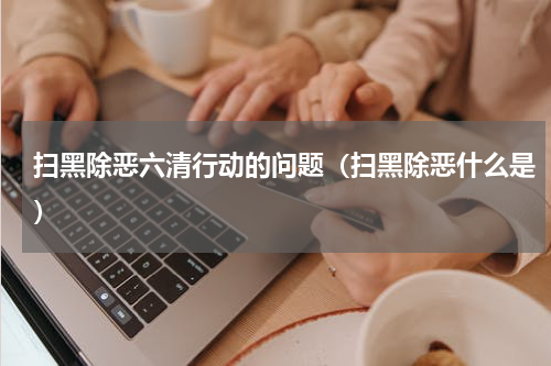 扫黑除恶六清行动的问题（扫黑除恶什么是）