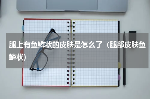 腿上有鱼鳞状的皮肤是怎么了（腿部皮肤鱼鳞状）