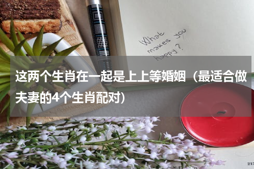 这两个生肖在一起是上上等婚姻（最适合做夫妻的4个生肖配对）