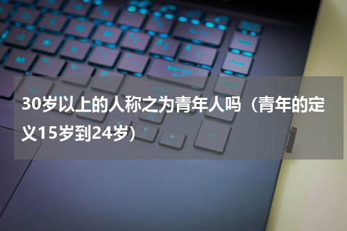 30岁以上的人称之为青年人吗（青年的定义15岁到24岁）