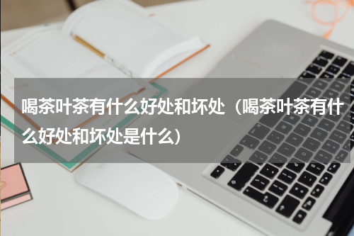 喝茶叶茶有什么好处和坏处（喝茶叶茶有什么好处和坏处是什么）