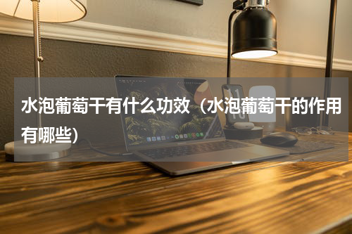 水泡葡萄干有什么功效（水泡葡萄干的作用有哪些）