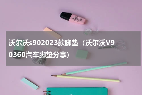 沃尔沃s902023款脚垫（沃尔沃V90360汽车脚垫分享）