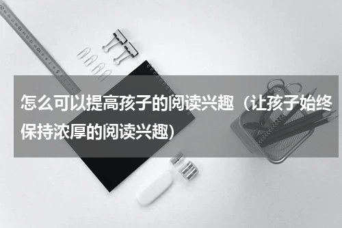怎么可以提高孩子的阅读兴趣（让孩子始终保持浓厚的阅读兴趣）