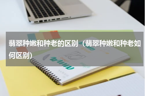 翡翠种嫩和种老的区别（翡翠种嫩和种老如何区别）