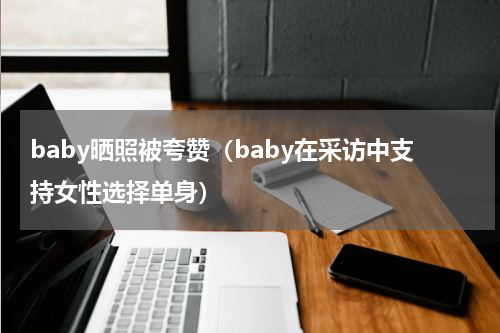 baby晒照被夸赞（baby在采访中支持女性选择单身）