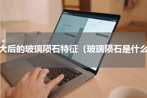 放大后的玻璃陨石特征（玻璃陨石是什么）