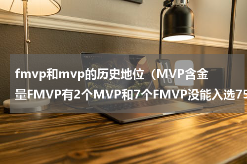 fmvp和mvp的历史地位（MVP含金量FMVP有2个MVP和7个FMVP没能入选75大）
